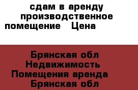 сдам в аренду производственное помещение › Цена ­ 15 000 - Брянская обл. Недвижимость » Помещения аренда   . Брянская обл.